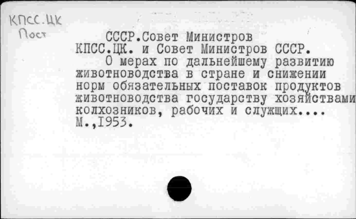 ﻿КПсС.Щс
Пост
СССР.Совет Министров КПСС.ЦК. и Совет Министров СССР.
О мерах по дальнейшему развитию животноводства в стране и снижении норм обязательных поставок продуктов животноводства государству хозяйствами колхозников, рабочих и служщих.... М.,1953.